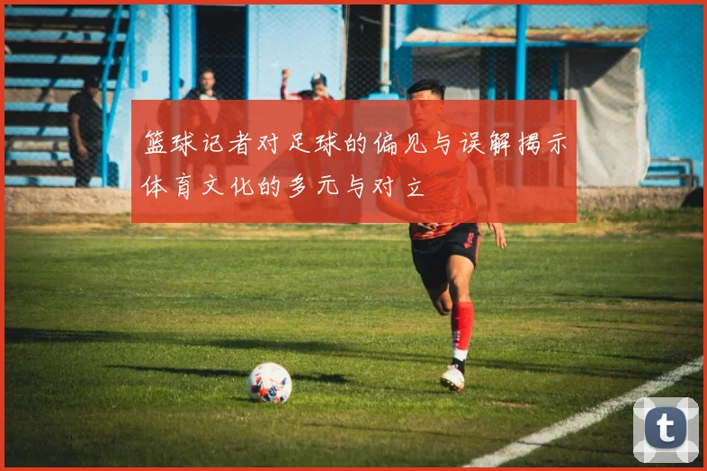 篮球记者对足球的偏见与误解揭示体育文化的多元与对立