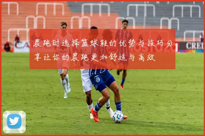 晨跑时选择篮球鞋的优势与技巧分享让你的晨跑更加舒适与高效