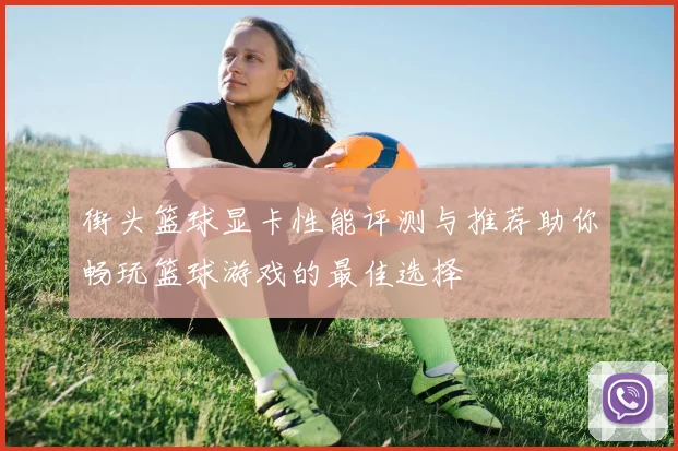 街头篮球显卡性能评测与推荐助你畅玩篮球游戏的最佳选择