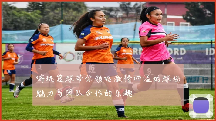 嗨玩篮球带你领略激情四溢的球场魅力与团队合作的乐趣