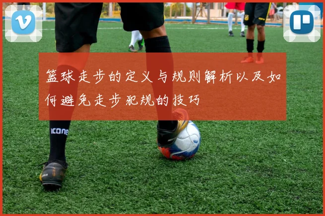 篮球走步的定义与规则解析以及如何避免走步犯规的技巧