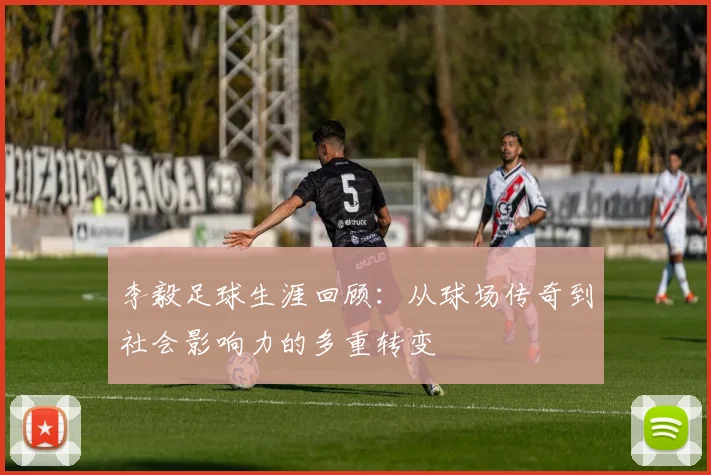 李毅足球生涯回顾：从球场传奇到社会影响力的多重转变